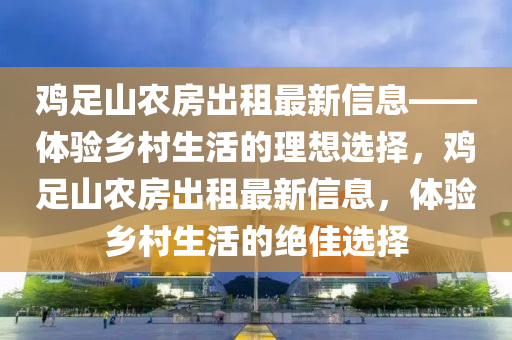 雞足山農(nóng)房出租最新信息——體驗(yàn)鄉(xiāng)村生活的理想選擇，雞足山農(nóng)房出租最新信息，體驗(yàn)鄉(xiāng)村生活的絕佳選擇
