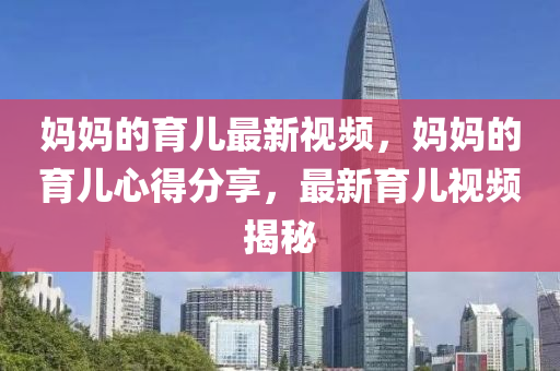 媽媽的育兒最新視頻，媽媽的育兒心得分享，最新育兒視頻揭秘