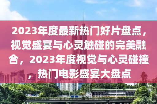 2023年度最新熱門好片盤點(diǎn)，視覺盛宴與心靈觸碰的完美融合，2023年度視覺與心靈碰撞，熱門電影盛宴大盤點(diǎn)