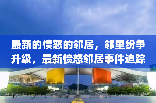 最新的憤怒的鄰居，鄰里紛爭(zhēng)升級(jí)，最新憤怒鄰居事件追蹤