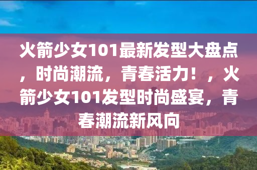 火箭少女101最新發(fā)型大盤點，時尚潮流，青春活力！，火箭少女101發(fā)型時尚盛宴，青春潮流新風向
