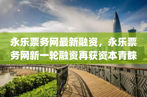永樂票務網(wǎng)最新融資，永樂票務網(wǎng)新一輪融資再獲資本青睞