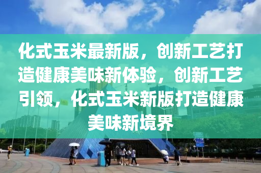 化式玉米最新版，創(chuàng)新工藝打造健康美味新體驗(yàn)，創(chuàng)新工藝引領(lǐng)，化式玉米新版打造健康美味新境界