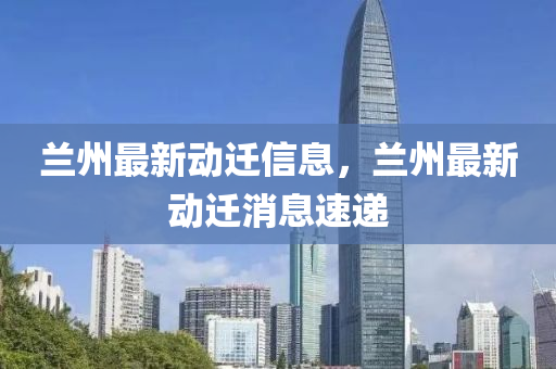 蘭州最新動(dòng)遷信息，蘭州最新動(dòng)遷消息速遞
