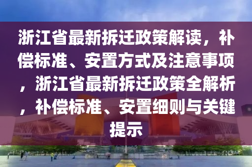 浙江省最新拆遷政策解讀，補(bǔ)償標(biāo)準(zhǔn)、安置方式及注意事項(xiàng)，浙江省最新拆遷政策全解析，補(bǔ)償標(biāo)準(zhǔn)、安置細(xì)則與關(guān)鍵提示