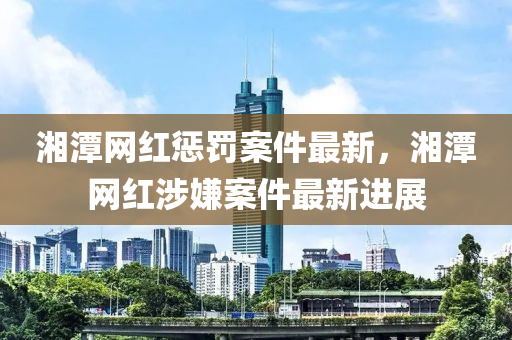 湘潭網(wǎng)紅懲罰案件最新，湘潭網(wǎng)紅涉嫌案件最新進(jìn)展