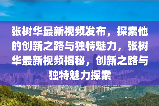 張樹華最新視頻發(fā)布，探索他的創(chuàng)新之路與獨特魅力，張樹華最新視頻揭秘，創(chuàng)新之路與獨特魅力探索