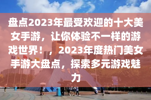 盤(pán)點(diǎn)2023年最受歡迎的十大美女手游，讓你體驗(yàn)不一樣的游戲世界！，2023年度熱門(mén)美女手游大盤(pán)點(diǎn)，探索多元游戲魅力