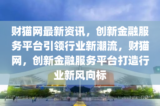 財(cái)貓網(wǎng)最新資訊，創(chuàng)新金融服務(wù)平臺(tái)引領(lǐng)行業(yè)新潮流，財(cái)貓網(wǎng)，創(chuàng)新金融服務(wù)平臺(tái)打造行業(yè)新風(fēng)向標(biāo)