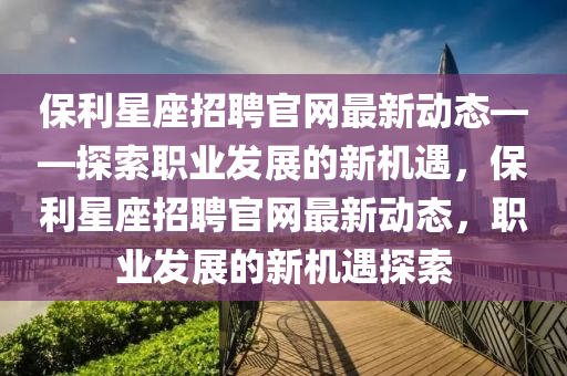 保利星座招聘官網(wǎng)最新動態(tài)——探索職業(yè)發(fā)展的新機遇，保利星座招聘官網(wǎng)最新動態(tài)，職業(yè)發(fā)展的新機遇探索