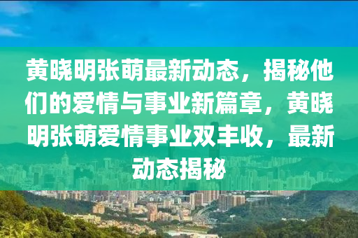 黃曉明張萌最新動(dòng)態(tài)，揭秘他們的愛(ài)情與事業(yè)新篇章，黃曉明張萌愛(ài)情事業(yè)雙豐收，最新動(dòng)態(tài)揭秘