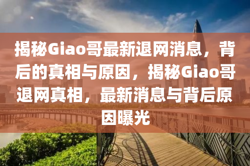 揭秘Giao哥最新退網(wǎng)消息，背后的真相與原因，揭秘Giao哥退網(wǎng)真相，最新消息與背后原因曝光