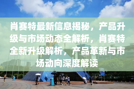 肖賽特最新信息揭秘，產(chǎn)品升級與市場動態(tài)全解析，肖賽特全新升級解析，產(chǎn)品革新與市場動向深度解讀