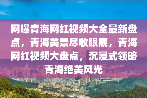 網(wǎng)曝青海網(wǎng)紅視頻大全最新盤(pán)點(diǎn)，青海美景盡收眼底，青海網(wǎng)紅視頻大盤(pán)點(diǎn)，沉浸式領(lǐng)略青海絕美風(fēng)光
