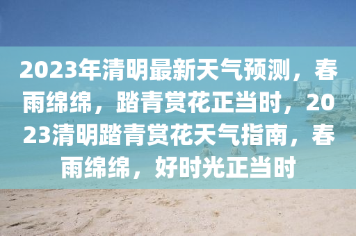 2023年清明最新天氣預(yù)測(cè)，春雨綿綿，踏青賞花正當(dāng)時(shí)，2023清明踏青賞花天氣指南，春雨綿綿，好時(shí)光正當(dāng)時(shí)