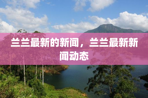 蘭蘭最新的新聞，蘭蘭最新新聞動態(tài)