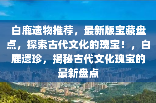 白鹿遺物推薦，最新版寶藏盤點，探索古代文化的瑰寶！，白鹿遺珍，揭秘古代文化瑰寶的最新盤點