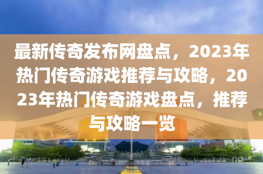 最新傳奇發(fā)布網(wǎng)盤點，2023年熱門傳奇游戲推薦與攻略，2023年熱門傳奇游戲盤點，推薦與攻略一覽