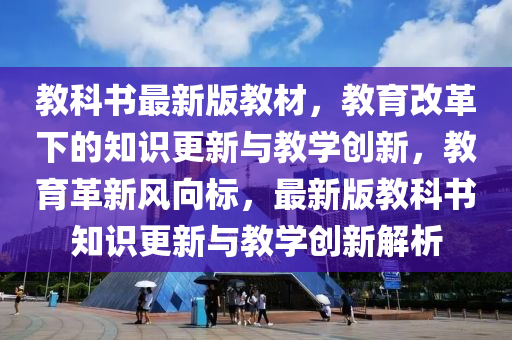 教科書最新版教材，教育改革下的知識更新與教學創(chuàng)新，教育革新風向標，最新版教科書知識更新與教學創(chuàng)新解析