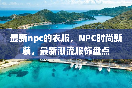 最新npc的衣服，NPC時尚新裝，最新潮流服飾盤點(diǎn)