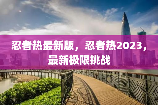 忍者熱最新版，忍者熱2023，最新極限挑戰(zhàn)