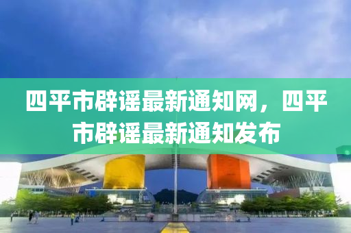 四平市辟謠最新通知網(wǎng)，四平市辟謠最新通知發(fā)布