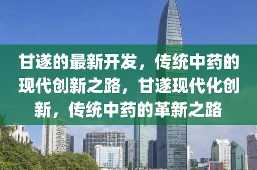 甘遂的最新開發(fā)，傳統(tǒng)中藥的現(xiàn)代創(chuàng)新之路，甘遂現(xiàn)代化創(chuàng)新，傳統(tǒng)中藥的革新之路