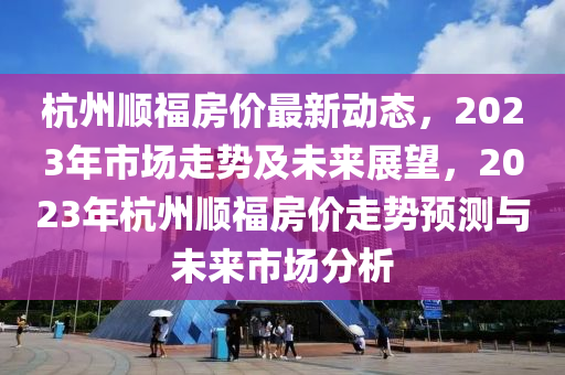 杭州順福房價(jià)最新動(dòng)態(tài)，2023年市場走勢及未來展望，2023年杭州順福房價(jià)走勢預(yù)測與未來市場分析