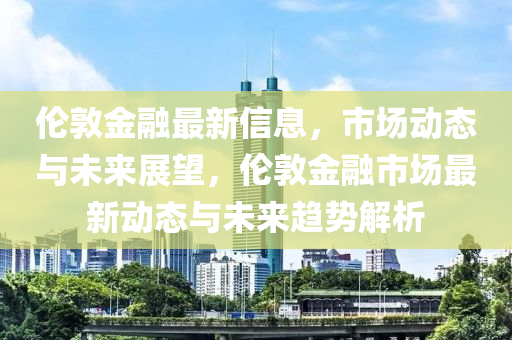 倫敦金融最新信息，市場(chǎng)動(dòng)態(tài)與未來(lái)展望，倫敦金融市場(chǎng)最新動(dòng)態(tài)與未來(lái)趨勢(shì)解析