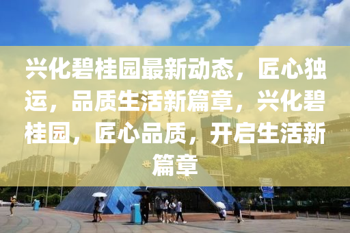 興化碧桂園最新動(dòng)態(tài)，匠心獨(dú)運(yùn)，品質(zhì)生活新篇章，興化碧桂園，匠心品質(zhì)，開啟生活新篇章