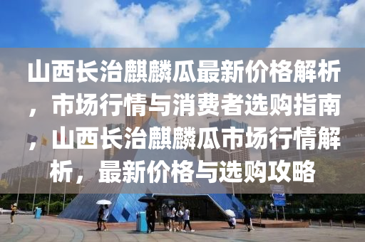 山西長(zhǎng)治麒麟瓜最新價(jià)格解析，市場(chǎng)行情與消費(fèi)者選購(gòu)指南，山西長(zhǎng)治麒麟瓜市場(chǎng)行情解析，最新價(jià)格與選購(gòu)攻略