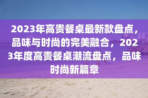 2023年高貴餐桌最新款盤點(diǎn)，品味與時(shí)尚的完美融合，2023年度高貴餐桌潮流盤點(diǎn)，品味時(shí)尚新篇章