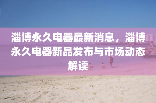 淄博永久電器最新消息，淄博永久電器新品發(fā)布與市場(chǎng)動(dòng)態(tài)解讀