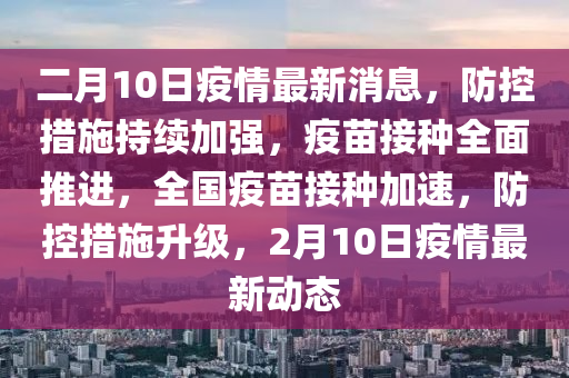 二月10日疫情最新消息，防控措施持續(xù)加強，疫苗接種全面推進，全國疫苗接種加速，防控措施升級，2月10日疫情最新動態(tài)