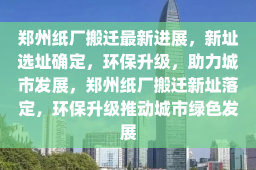 鄭州紙廠搬遷最新進(jìn)展，新址選址確定，環(huán)保升級(jí)，助力城市發(fā)展，鄭州紙廠搬遷新址落定，環(huán)保升級(jí)推動(dòng)城市綠色發(fā)展