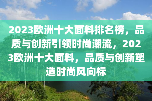 2023歐洲十大面料排名榜，品質(zhì)與創(chuàng)新引領(lǐng)時(shí)尚潮流，2023歐洲十大面料，品質(zhì)與創(chuàng)新塑造時(shí)尚風(fēng)向標(biāo)
