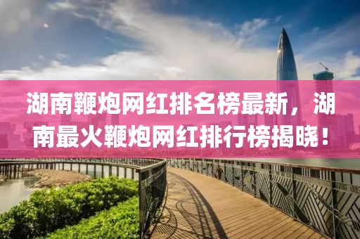湖南鞭炮網(wǎng)紅排名榜最新，湖南最火鞭炮網(wǎng)紅排行榜揭曉！