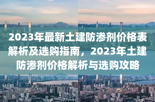 2023年最新土建防滲劑價(jià)格表解析及選購指南，2023年土建防滲劑價(jià)格解析與選購攻略