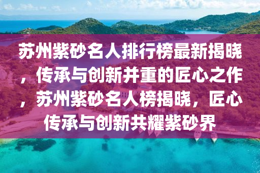 蘇州紫砂名人排行榜最新揭曉，傳承與創(chuàng)新并重的匠心之作，蘇州紫砂名人榜揭曉，匠心傳承與創(chuàng)新共耀紫砂界