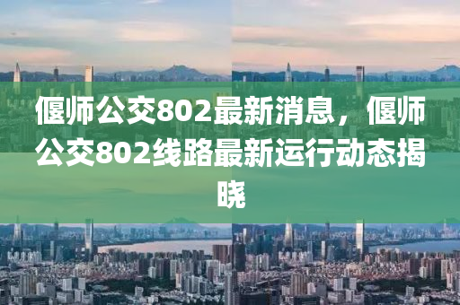偃師公交802最新消息，偃師公交802線路最新運(yùn)行動(dòng)態(tài)揭曉