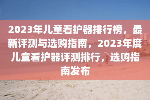 2023年兒童看護(hù)器排行榜，最新評(píng)測(cè)與選購指南，2023年度兒童看護(hù)器評(píng)測(cè)排行，選購指南發(fā)布