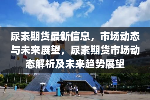 尿素期貨最新信息，市場動態(tài)與未來展望，尿素期貨市場動態(tài)解析及未來趨勢展望