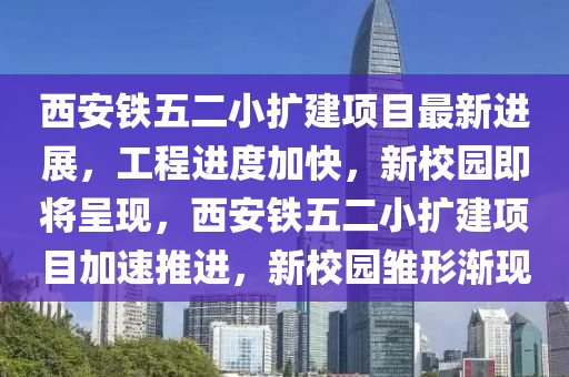 西安鐵五二小擴建項目最新進展，工程進度加快，新校園即將呈現(xiàn)，西安鐵五二小擴建項目加速推進，新校園雛形漸現(xiàn)