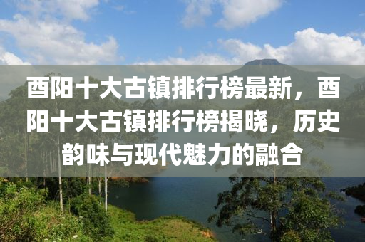 酉陽十大古鎮(zhèn)排行榜最新，酉陽十大古鎮(zhèn)排行榜揭曉，歷史韻味與現(xiàn)代魅力的融合