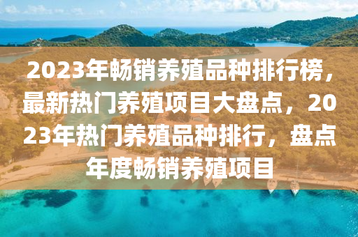 2023年暢銷養(yǎng)殖品種排行榜，最新熱門養(yǎng)殖項目大盤點，2023年熱門養(yǎng)殖品種排行，盤點年度暢銷養(yǎng)殖項目