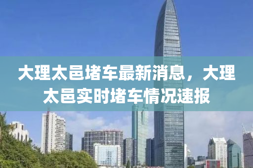 大理太邑堵車最新消息，大理太邑實時堵車情況速報