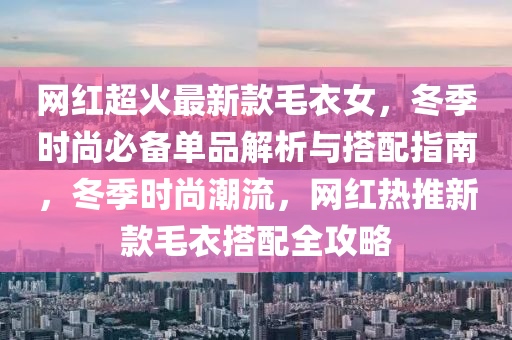 網(wǎng)紅超火最新款毛衣女，冬季時尚必備單品解析與搭配指南，冬季時尚潮流，網(wǎng)紅熱推新款毛衣搭配全攻略