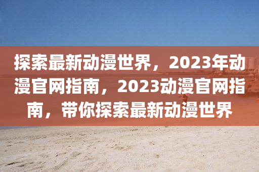 探索最新動漫世界，2023年動漫官網(wǎng)指南，2023動漫官網(wǎng)指南，帶你探索最新動漫世界
