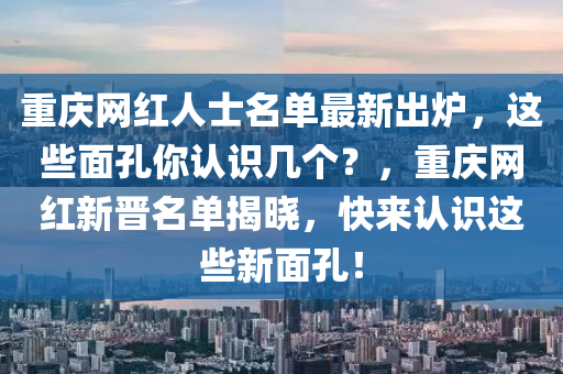重慶網(wǎng)紅人士名單最新出爐，這些面孔你認識幾個？，重慶網(wǎng)紅新晉名單揭曉，快來認識這些新面孔！