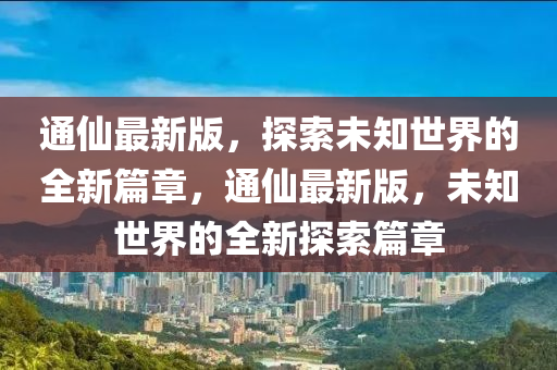 通仙最新版，探索未知世界的全新篇章，通仙最新版，未知世界的全新探索篇章